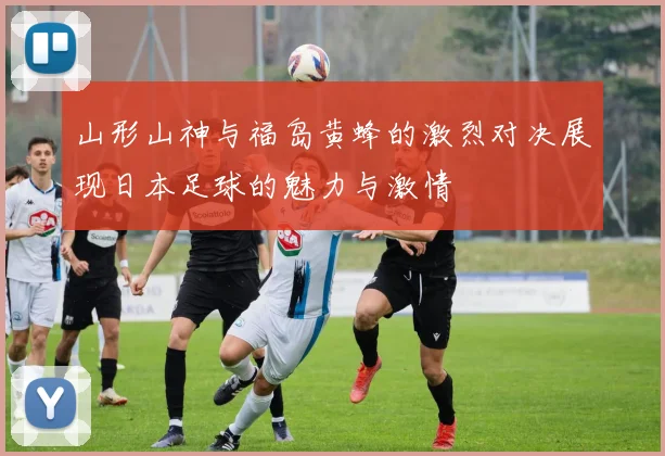 山形山神与福岛黄蜂的激烈对决展现日本足球的魅力与激情