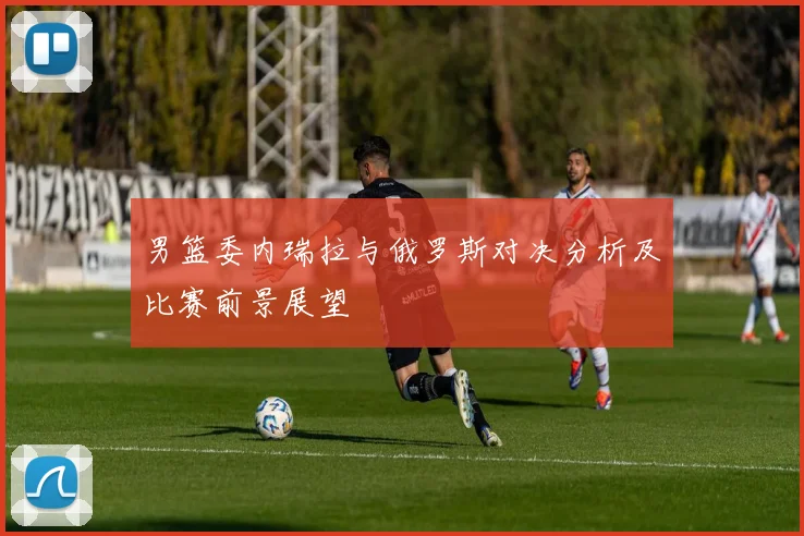 男篮委内瑞拉与俄罗斯对决分析及比赛前景展望