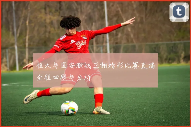 恒大与国安激战正酣精彩比赛直播全程回顾与分析