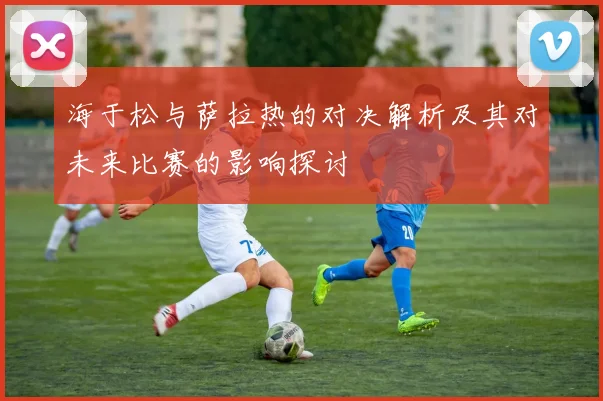 海于松与萨拉热的对决解析及其对未来比赛的影响探讨