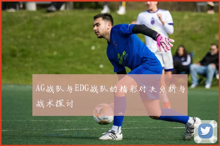 AG战队与EDG战队的精彩对决分析与战术探讨