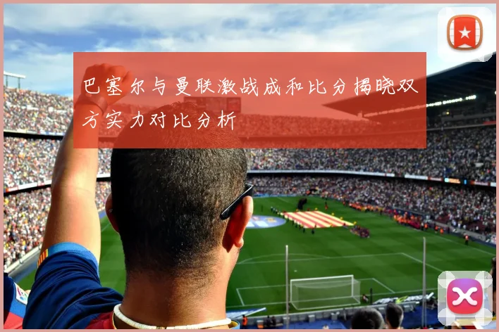 巴塞尔与曼联激战成和比分揭晓双方实力对比分析
