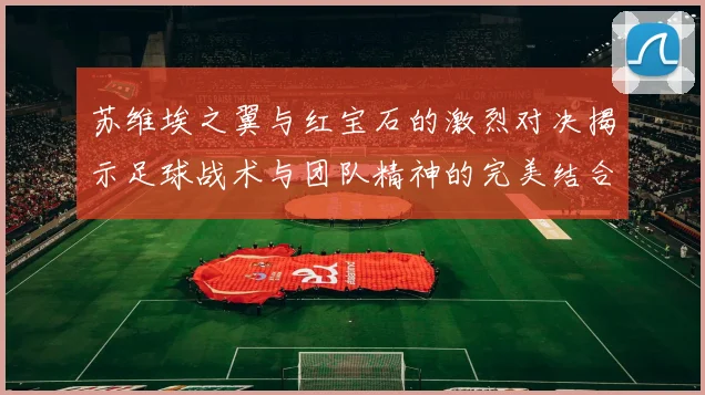 苏维埃之翼与红宝石的激烈对决揭示足球战术与团队精神的完美结合