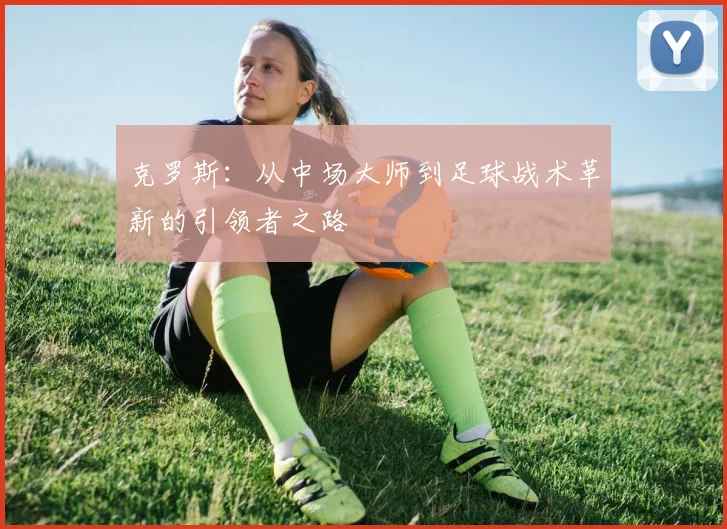 克罗斯：从中场大师到足球战术革新的引领者之路