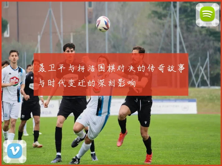 聂卫平与柯洁围棋对决的传奇故事与时代变迁的深刻影响