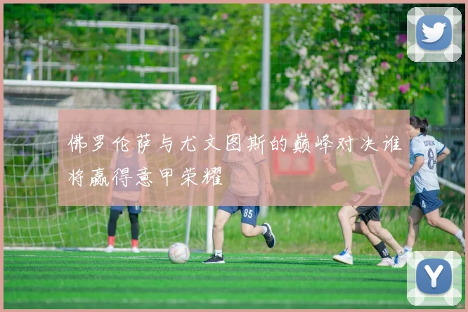 佛罗伦萨与尤文图斯的巅峰对决谁将赢得意甲荣耀