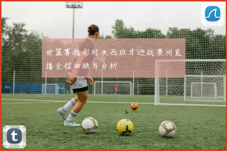 世篮赛精彩对决西班牙迎战澳洲直播全程回顾与分析