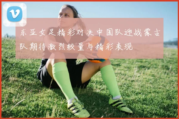 东亚女足精彩对决中国队迎战蒙古队期待激烈较量与精彩表现
